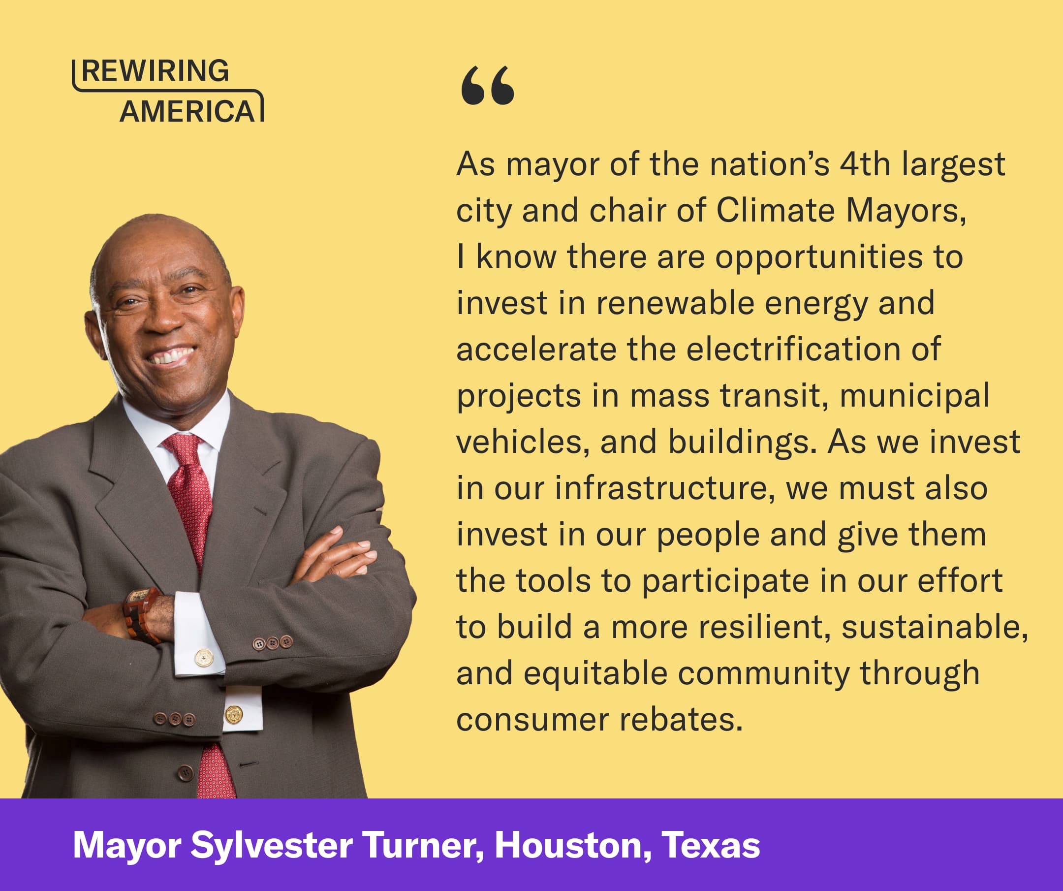 Quote on a yellow background from Mayor Sylvester Turner (Houston, Texas) that reads: As mayor of the nation’s 4th largest city and chair of Climate Mayors, I know there are opportunities to invest in renewable energy and accelerate the electrification of projects in mass transit, municipal vehicles, and buildings. As we invest in our infrastructure, we must also invest in our people and give them the tools to participate in our effort  to build a more resilient, sustainable, and equitable community through consumer rebates.