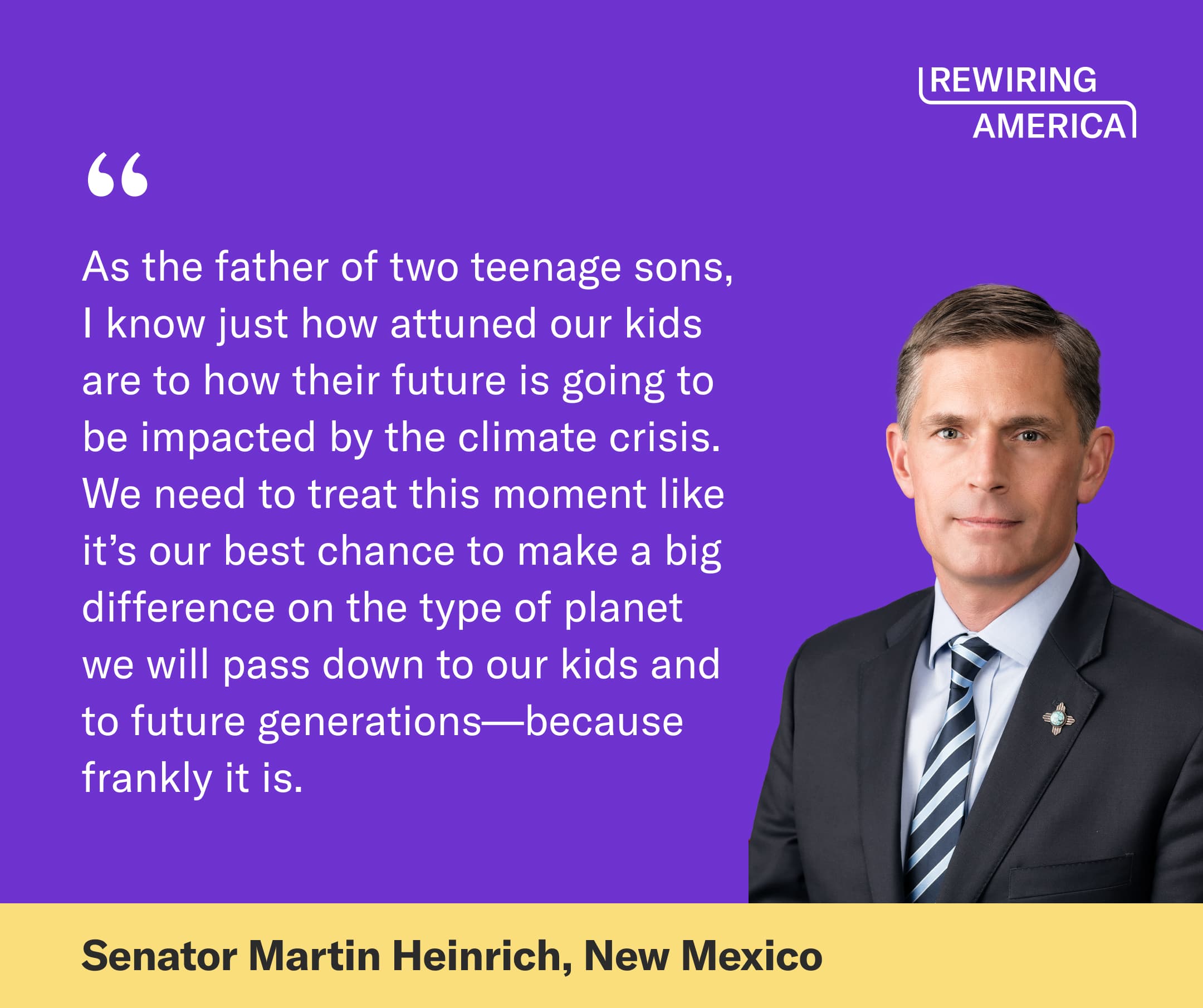 Quote on a purple background from Senator Martin Heinrich (New Mexico) that reads: "As the father of two teenage sons, I know just how attuned our kids are to how their future is going to be impacted by the climate crisis. We need to treat this moment like it’s our best chance to make a big difference on the type of planet we will pass down to our kids and to future generations—because frankly it is."